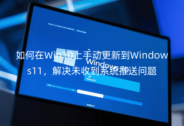 如何在Win10上手動(dòng)更新到Windows11，解決未收到系統(tǒng)推送問(wèn)題